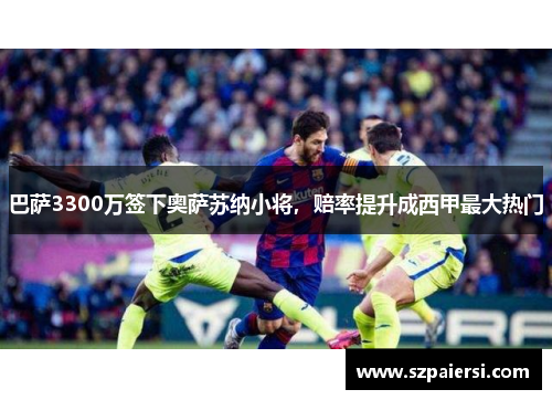 巴萨3300万签下奥萨苏纳小将，赔率提升成西甲最大热门